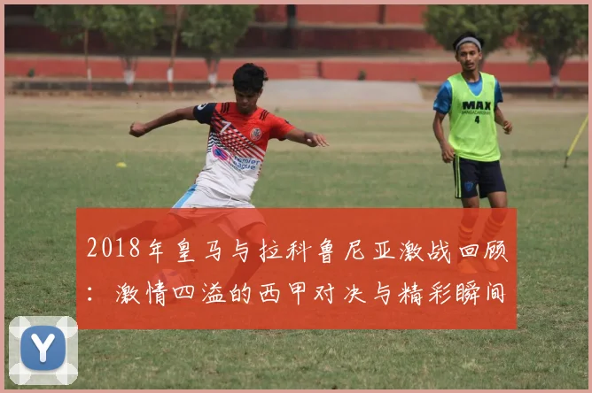 2018年皇马与拉科鲁尼亚激战回顾：激情四溢的西甲对决与精彩瞬间